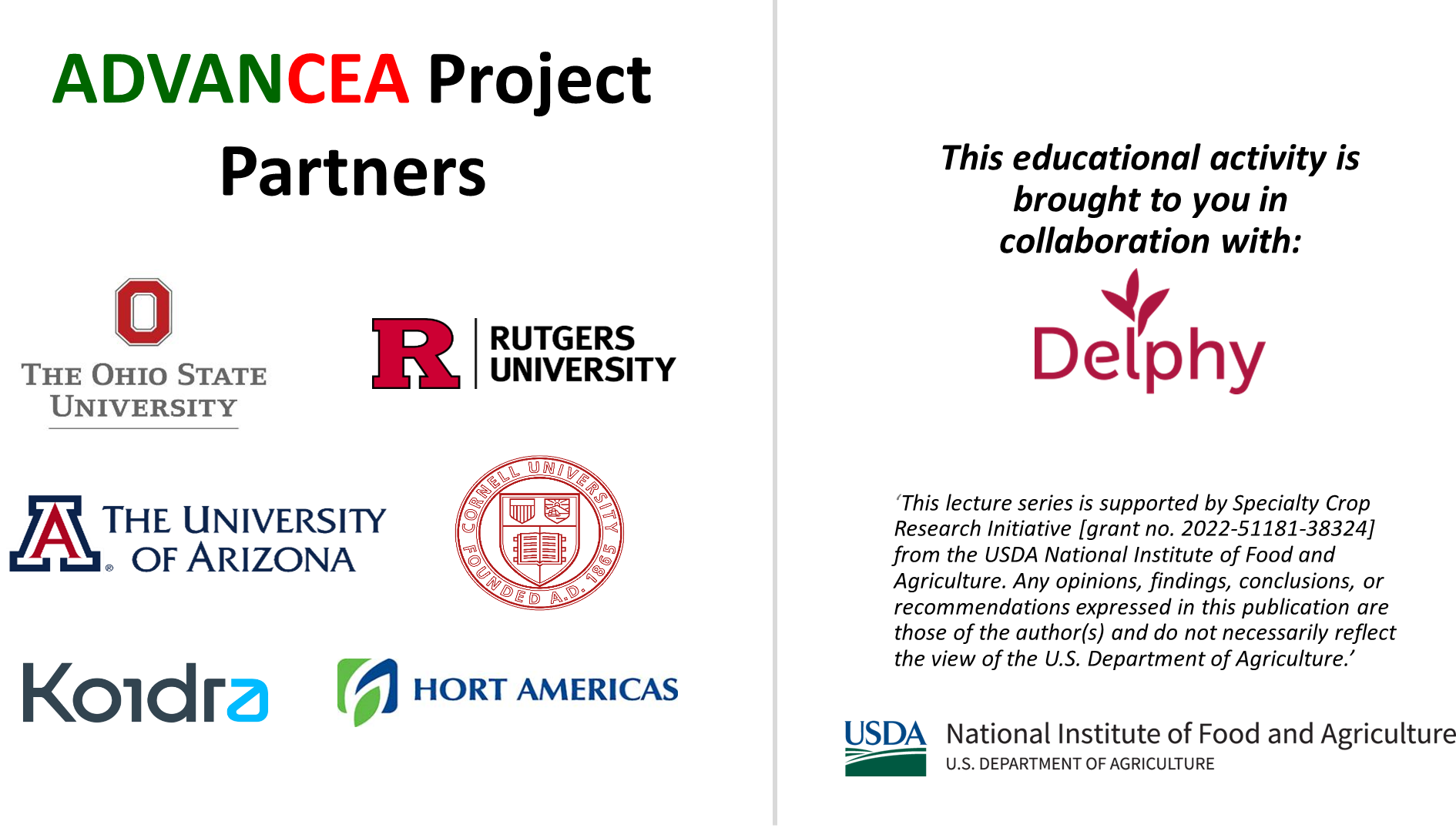 ADVANCEA Project Partners: The Ohio State University, Rutgers University, The University of Arizona, Koidra, Hort Americas. This educational activity is brought to you in collaboration with Delphy. 'This lecture series is supported by Specialty Crop Research Initiative [grant no. 2022-51181-38324] from the USDA National Institute of Food and Agriculture. Any opinions, findings, conclusions, or recommendations expressed in this publication are those of the author(s) and do not necessarily reflect the view of the U.S. Department of Agriculture.'<br />
